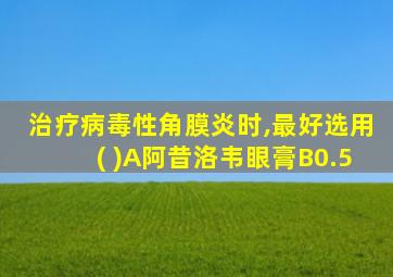 治疗病毒性角膜炎时,最好选用( )A阿昔洛韦眼膏B0.5
